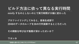 ビルド⽅法に依って異なる実⾏時間
minify するのとしないのとで実⾏時間が⼤幅に変わった
プロファイリングしてみると、⾳楽⽣成部で
2048のデータのループを36の⾏列演算するところだった
その関数を呼び出す階層が深かったせいか？
ワカンネ
( 数倍も変わるとかありえんですぞww ) 62
 