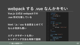 webpack する .vue なんかキモい
Vue.js 公式は webpackでの
.vue 形式を推している
html / js / css を全部まとめてて
なんか気持ち悪い
エディタサポートも⾟い
レンダリング⽅法も特殊で⾯倒
( * 個⼈の感想です ) 63
 