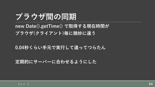 ブラウザ間の同期
new Date().getTime() で取得する現在時間が
ブラウザ(クライアント)毎に微妙に違う
0.04秒くらい⼿元で実⾏して違ってつらたん
定期的にサーバーに合わせるようにした
( > < ) 64
 
