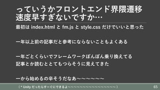 っていうかフロントエンド界隈遷移
速度早すぎないですか…
最初は index.html と fm.js と style.css だけでいいと思った
⼀年以上前の記事だと参考にならないこともよくある
⼀年ごとくらいでフレームワークぽんぽん乗り換えてる
記事とか読むととてもつらそうに⾒えてきた
⼀から始めるの⾟そうだなあ〜〜〜〜〜〜
( * Unity だったらすーぐにできるよ〜〜〜〜〜〜〜〜〜〜〜〜〜〜〜〜 ) 65
 