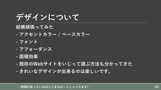 デザインについて
結構頑張ってみた
- アクセントカラー / ベースカラー
- フォント
- アフォーダンス
- ⾯積効果
- 既存のWebサイトをいじって遊ぶ⽅法も分かってきた
- きれいなデザインが出来るのは楽しいです。
( 時間が余っていればここをなが〜くしゃべります) 66
 