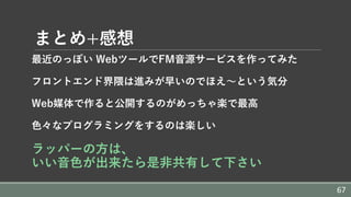 まとめ+感想
最近のっぽい WebツールでFM⾳源サービスを作ってみた
フロントエンド界隈は進みが早いのでほえ〜という気分
Web媒体で作ると公開するのがめっちゃ楽で最⾼
⾊々なプログラミングをするのは楽しい
ラッパーの⽅は、
いい⾳⾊が出来たら是⾮共有して下さい
67
 