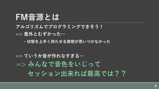 FM⾳源とは
アルゴリズムでプログラミングできそう！
=> 意外とむずかった…
- 状態を上⼿く持たせる発想が思いつかなかった
=> ていうか⾳が作れなすぎる…
=> みんなで⾳⾊をいじって
セッション出来れば最⾼では？？
8
 