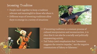 • People work together to keep a tradition
relevant and meaningful to those who share it.
• Different ways of inventing traditions allow
them to emerge in a variety of situations
Inventing Tradition
• If inventing tradition is a constant process of
cultural interpretation and reconstruction, it is
clear that it can also be a socially and politically
empowering activity
• Tad Tuleja (1997) emphasizes that "invention
suggests the creative impulse,” not the negative
connotations of fakery or falseness."
 