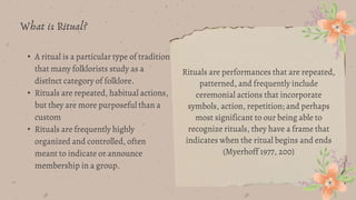 • A ritual is a particular type of tradition
that many folklorists study as a
distinct category of folklore.
• Rituals are repeated, habitual actions,
but they are more purposeful than a
custom
• Rituals are frequently highly
organized and controlled, often
meant to indicate or announce
membership in a group.
What is Ritual?
Rituals are performances that are repeated,
patterned, and frequently include
ceremonial actions that incorporate
symbols, action, repetition; and perhaps
most significant to our being able to
recognize rituals, they have a frame that
indicates when the ritual begins and ends
(Myerhoff 1977, 200)
 