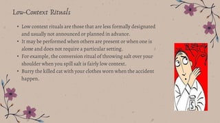• Low context rituals are those that are less formally designated
and usually not announced or planned in advance.
• It may be performed when others are present or when one is
alone and does not require a particular setting.
• For example, the conversion ritual of throwing salt over your
shoulder when you spill salt is fairly low context.
• Burry the killed cat with your clothes worn when the accident
happen.
Low-Context Rituals
 