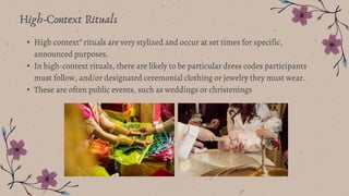 High-Context Rituals
• High context” rituals are very stylized and occur at set times for specific,
announced purposes.
• In high-context rituals, there are likely to be particular dress codes participants
must follow, and/or designated ceremonial clothing or jewelry they must wear.
• These are often public events, such as weddings or christenings
 