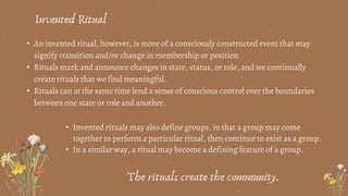 • An invented ritual, however, is more of a consciously constructed event that may
signify transition and/or change in membership or position
• Rituals mark and announce changes in state, status, or role, and we continually
create rituals that we find meaningful.
• Rituals can at the same time lend a sense of conscious control over the boundaries
between one state or role and another.
Invented Ritual
• Invented rituals may also define groups, in that a group may come
together to perform a particular ritual, then continue to exist as a group.
• In a similar way, a ritual may become a defining feature of a group.
The rituals create the community.
 