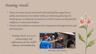 • There are many rituals associated with naming that range from a
public presentation of an infant within an informal gathering of a
family group, to elaborate ceremonies in which names are bestowed by
religious or community leaders.
• Names and traditions concretize their importance through actions and
performances.
Naming rituals
Adat Maru Ane, Aoheng
Naming rituals acts as an
announcement and
confirmation of that child’s
identity and membership
 