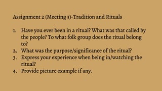 Assignment 2 (Meeting 3)-Tradition and Rituals
1. Have you ever been in a ritual? What was that called by
the people? To what folk group does the ritual belong
to?
2. What was the purpose/significance of the ritual?
3. Express your experience when being in/watching the
ritual?
4. Provide picture example if any.
 