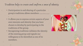 Tradition helps to create and confirm a sense of identity
• Participation in and sharing of a particular
group’s traditions allows members of a group to feel they are a part of
it.
• It allows you to express certain aspects of your
own interests and identity that you have
chosen to develop by participating in the
traditions of the group.
• Recognizing traditions validates the identity
of the existing group and signals our
willingness to be identified as one of its
members.
 