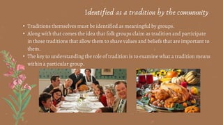 • Traditions themselves must be identified as meaningful by groups.
• Along with that comes the idea that folk groups claim as tradition and participate
in those traditions that allow them to share values and beliefs that are important to
them.
• The key to understanding the role of tradition is to examine what a tradition means
within a particular group.
Identified as a tradition by the community
 
