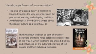 • The idea of “passing down” a tradition no
longer describes the way we understand the
process of learning and adapting traditions.
• Anthropologist Clifford Geertz writes about
the idea of culture as a web (1973, 5)
How do people learn and share traditions?
Thinking about tradition as part of a web of
behaviors and texts helps establish a clearer idea
of the way in which traditions are shared, built on,
and influenced by the cultural behaviors of folk
groups and their individual members.
 