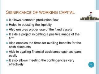 SIGNIFICANCE OF WORKING CAPITAL
 It allows a smooth production flow
 Helps in boosting the liquidity
 Also ensures proper use of the fixed assets
 It aids a project in getting a positive image of the
firm
 Also enables the firms for availing benefits for the
cash discounts
 Aids in availing financial assistance such as loans
easily
 It also allows meeting the contingencies very
effectively 11
 