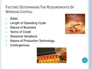 FACTORS DETERMINING THE REQUIREMENTS OF
WORKING CAPITAL
1. Sales
2. Length of Operating Cycle
3. Nature of Business
4. Terms of Credit
5. Seasonal Variations
6. Nature of Production Technology
7. Contingencies
12
 