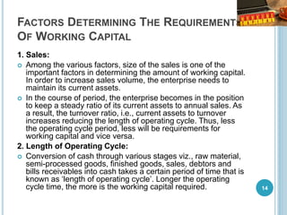 FACTORS DETERMINING THE REQUIREMENTS
OF WORKING CAPITAL
1. Sales:
 Among the various factors, size of the sales is one of the
important factors in determining the amount of working capital.
In order to increase sales volume, the enterprise needs to
maintain its current assets.
 In the course of period, the enterprise becomes in the position
to keep a steady ratio of its current assets to annual sales. As
a result, the turnover ratio, i.e., current assets to turnover
increases reducing the length of operating cycle. Thus, less
the operating cycle period, less will be requirements for
working capital and vice versa.
2. Length of Operating Cycle:
 Conversion of cash through various stages viz., raw material,
semi-processed goods, finished goods, sales, debtors and
bills receivables into cash takes a certain period of time that is
known as ‘length of operating cycle’. Longer the operating
cycle time, the more is the working capital required. 14
 