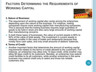 FACTORS DETERMINING THE REQUIREMENTS OF
WORKING CAPITAL
3. Nature of Business:
 The requirement of working capital also varies among the enterprises
depending upon the nature of the business. For instance, trading
companies require more working capital than manufacturing companies.
This is because that the trading business requires large quantities of
goods to be held in stock and also carry large amounts of working capital
than manufacturing concerns.
 In both these types of businesses, the value of current assets is 80% to
90% of the value of total assets. The investment in current assets is
relatively smaller in the case of hotels and restaurants because they
mostly have cash sales, and only small amounts of debtors’ balances.
4. Terms of Credit:
 Another important factor that determines the amount of working capital
requirements relates to the terms of credit allowed to the customers. For
instance, an enterprise may allow only 15 days credit, while another may
allow 90 days credit to its customers. Besides, an enterprise may extend
credit facilities to its all customers, while another enterprise in the same
business may extend credit only to select and those too reliable
customers only.
15
 