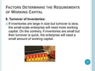 FACTORS DETERMINING THE REQUIREMENTS
OF WORKING CAPITAL
6. Turnover of Inventories:
 If inventories are large in size but turnover is slow,
the small-scale enterprise will need more working
capital. On the contrary, if inventories are small but
their turnover is quick, the enterprise will need a
small amount of working capital.
17
 