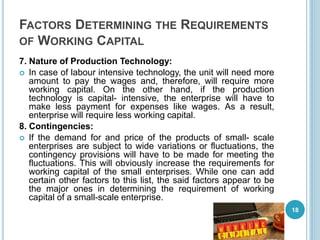 FACTORS DETERMINING THE REQUIREMENTS
OF WORKING CAPITAL
7. Nature of Production Technology:
 In case of labour intensive technology, the unit will need more
amount to pay the wages and, therefore, will require more
working capital. On the other hand, if the production
technology is capital- intensive, the enterprise will have to
make less payment for expenses like wages. As a result,
enterprise will require less working capital.
8. Contingencies:
 If the demand for and price of the products of small- scale
enterprises are subject to wide variations or fluctuations, the
contingency provisions will have to be made for meeting the
fluctuations. This will obviously increase the requirements for
working capital of the small enterprises. While one can add
certain other factors to this list, the said factors appear to be
the major ones in determining the requirement of working
capital of a small-scale enterprise.
18
 