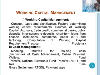 WORKING CAPITAL MANAGEMENT
I) Working Capital Management:
Concept, types and significance, Factors determining
working capital requirements, Sources of Working
Capital: Accruals, trade credit, commercial banks, public
deposits, inter-corporate-deposits, short-term loans from
financial institutions, commercial paper (CP) and
factoring, Computation of Working Capital
Requirement(Practical Problems)
II) Cash Management:
Meaning, Motives for holding cash
,Techniques of Cash Management, Online Payment:
Wallets, Fund
Transfer, National Electronic Fund Transfer (NEFT) and
Real Time
Gross Settlement (RTGS), Payment apps
2
 