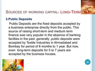 SOURCES OF WORKING CAPITAL- LONG-TERM
3.Public Deposits
Public Deposits are the fixed deposits accepted by
a business enterprise directly from the public. This
source of raising short-term and medium term
finance was very popular in the absence of banking
facilties.In the past ,generally ,public deposits were
accepted by Textile Industries in Ahmadabad and
Bombay for period of 6 months to 1 year. But now,
even long-term deposits for 5 to 7 years are
accepted by the business houses.
24
 