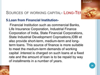 SOURCES OF WORKING CAPITAL- LONG-TERM
5.Loan from Financial Institution-
Financial Institution such as commercial Banks,
Life Insurance Corporation, Industrial Finance
Corporation of India, State Financial Corporations,
State Industrial Development Coproations,IDBI et
also provide short-term, medium-term and long-
term loans. This source of finance is more suitable
to meet the medium-term demands of working
capital .Interest is charged on such loans at a fixed
rate and the amount of loan is to be repaid by way
of installments in a number of years.
26
 