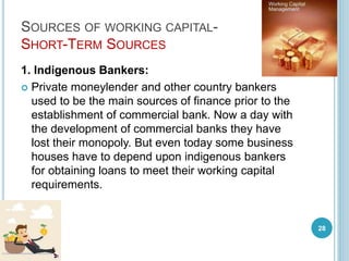 SOURCES OF WORKING CAPITAL-
SHORT-TERM SOURCES
1. Indigenous Bankers:
 Private moneylender and other country bankers
used to be the main sources of finance prior to the
establishment of commercial bank. Now a day with
the development of commercial banks they have
lost their monopoly. But even today some business
houses have to depend upon indigenous bankers
for obtaining loans to meet their working capital
requirements.
28
 