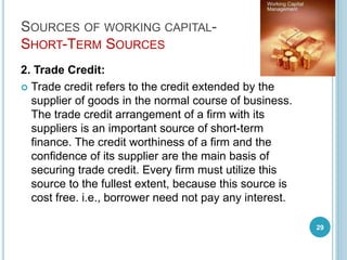 SOURCES OF WORKING CAPITAL-
SHORT-TERM SOURCES
2. Trade Credit:
 Trade credit refers to the credit extended by the
supplier of goods in the normal course of business.
The trade credit arrangement of a firm with its
suppliers is an important source of short-term
finance. The credit worthiness of a firm and the
confidence of its supplier are the main basis of
securing trade credit. Every firm must utilize this
source to the fullest extent, because this source is
cost free. i.e., borrower need not pay any interest.
29
 