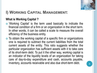 I) WORKING CAPITAL MANAGEMENT:
What is Working Capital ?
 ‘Working Capital’ is the term used basically to indicate the
financial condition of a firm or an organization in the short term.
In other words, it can be called a scale to measure the overall
efficiency of the business entity.
 To obtain the working capital of a specific firm or organizations
one is required to subtract the current liabilities from the total
current assets of the entity. This ratio suggests whether the
particular organization has sufficient assets with it to take care
of its short-term debt. To put it the other way, working capital is
an indicator of the liquidity levels of an organization for taking
care of day-to-day expenditure and cash, accounts payable,
inventory, accounts receivable and also due short-term debt. 3
 