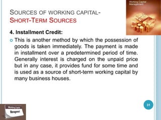 SOURCES OF WORKING CAPITAL-
SHORT-TERM SOURCES
4. Installment Credit:
 This is another method by which the possession of
goods is taken immediately. The payment is made
in installment over a predetermined period of time.
Generally interest is charged on the unpaid price
but in any case, it provides fund for some time and
is used as a source of short-term working capital by
many business houses.
31
 