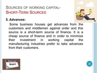 SOURCES OF WORKING CAPITAL-
SHORT-TERM SOURCES
5. Advances:
Some business houses get advances from the
customers and middlemen against order and this
source is a short-term source of finance. It is a
cheap source of finance and in order to minimize
their investment in working capital the
manufacturing industries prefer to take advances
from their customers.
32
 