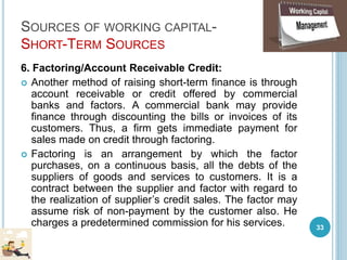 SOURCES OF WORKING CAPITAL-
SHORT-TERM SOURCES
6. Factoring/Account Receivable Credit:
 Another method of raising short-term finance is through
account receivable or credit offered by commercial
banks and factors. A commercial bank may provide
finance through discounting the bills or invoices of its
customers. Thus, a firm gets immediate payment for
sales made on credit through factoring.
 Factoring is an arrangement by which the factor
purchases, on a continuous basis, all the debts of the
suppliers of goods and services to customers. It is a
contract between the supplier and factor with regard to
the realization of supplier’s credit sales. The factor may
assume risk of non-payment by the customer also. He
charges a predetermined commission for his services. 33
 
