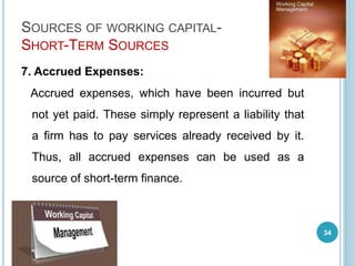 SOURCES OF WORKING CAPITAL-
SHORT-TERM SOURCES
7. Accrued Expenses:
Accrued expenses, which have been incurred but
not yet paid. These simply represent a liability that
a firm has to pay services already received by it.
Thus, all accrued expenses can be used as a
source of short-term finance.
34
 