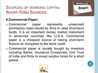 SOURCES OF WORKING CAPITAL-
SHORT-TERM SOURCES
9.Commercial Paper:
 Commercial paper represents unsecured
promissory notes issued by firms to raise short-term
funds. It is an important money market instrument
in advanced countries like U.S.A. Commercial
paper is a cheapest source of raising short-term
finance as compared to the bank credit.
 Commercial paper is usually bought by investors
including Banks, Insurance Companies, Unit Trust
of India and firms to invest surplus funds for a short
period.
36
 