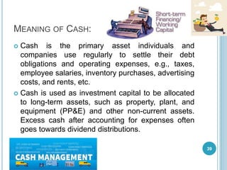 MEANING OF CASH:
 Cash is the primary asset individuals and
companies use regularly to settle their debt
obligations and operating expenses, e.g., taxes,
employee salaries, inventory purchases, advertising
costs, and rents, etc.
 Cash is used as investment capital to be allocated
to long-term assets, such as property, plant, and
equipment (PP&E) and other non-current assets.
Excess cash after accounting for expenses often
goes towards dividend distributions.
39
 