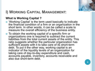 I) WORKING CAPITAL MANAGEMENT:
What is Working Capital ?
 ‘Working Capital’ is the term used basically to indicate
the financial condition of a firm or an organization in the
short term. In other words, it can be called a scale to
measure the overall efficiency of the business entity.
 To obtain the working capital of a specific firm or
organizations one is required to subtract the current
liabilities from the total current assets of the entity. This
ratio suggests whether the particular organization has
sufficient assets with it to take care of its short-term
debt. To put it the other way, working capital is an
indicator of the liquidity levels of an organization for
taking care of day-to-day expenditure and cash,
accounts payable, inventory, accounts receivable and
also due short-term debt.
4
 