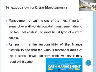 INTRODUCTION TO CASH MANAGEMENT
 Management of cash is one of the most important
areas of overall working capital management due to
the fact that cash is the most liquid type of current
assets.
 As such it is the responsibility of the finance
function to see that the various functional areas of
the business have sufficient cash whenever they
require the same. 41
 