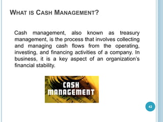WHAT IS CASH MANAGEMENT?
Cash management, also known as treasury
management, is the process that involves collecting
and managing cash flows from the operating,
investing, and financing activities of a company. In
business, it is a key aspect of an organization’s
financial stability.
42
 