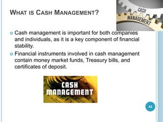 WHAT IS CASH MANAGEMENT?
 Cash management is important for both companies
and individuals, as it is a key component of financial
stability.
 Financial instruments involved in cash management
contain money market funds, Treasury bills, and
certificates of deposit.
43
 