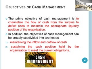 OBJECTIVES OF CASH MANAGEMENT
 The prime objective of cash management is to
channelize the flow of cash from the surplus to
deficit units to maintain the appropriate liquidity
position of the organization.
 In addition, the objectives of cash management can
be broadly subdivided into two heads –
1) maintaining the inflow and outflow of cash
2) sustaining the cash position held by the
organization to meet the current obligations.
47
 