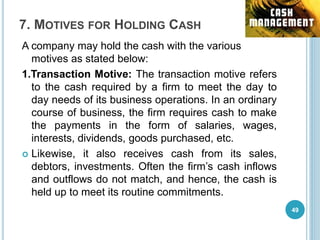 7. MOTIVES FOR HOLDING CASH
A company may hold the cash with the various
motives as stated below:
1.Transaction Motive: The transaction motive refers
to the cash required by a firm to meet the day to
day needs of its business operations. In an ordinary
course of business, the firm requires cash to make
the payments in the form of salaries, wages,
interests, dividends, goods purchased, etc.
 Likewise, it also receives cash from its sales,
debtors, investments. Often the firm’s cash inflows
and outflows do not match, and hence, the cash is
held up to meet its routine commitments.
49
 