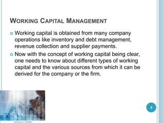 WORKING CAPITAL MANAGEMENT
 Working capital is obtained from many company
operations like inventory and debt management,
revenue collection and supplier payments.
 Now with the concept of working capital being clear,
one needs to know about different types of working
capital and the various sources from which it can be
derived for the company or the firm.
5
 