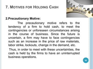 7. MOTIVES FOR HOLDING CASH
2.Precautionary Motive:
The precautionary motive refers to the
tendency of a firm to hold cash, to meet the
contingencies or unforeseen circumstances arising
in the course of business. Since the future is
uncertain, a firm may have to face contingencies
such as an increase in the price of raw materials,
labor strike, lockouts, change in the demand, etc.
Thus, in order to meet with these uncertainties, the
cash is held by the firms to have an uninterrupted
business operations.
50
 