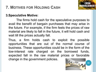 7. MOTIVES FOR HOLDING CASH
3.Speculative Motive:
The firms hold cash for the speculative purposes to
avail the benefit of bargain purchases that may arise in
the future. For example, if the firm feels the prices of raw
material are likely to fall in the future, it will hold cash and
wait till the prices actually fall.
Thus, a firm holds cash to exploit the possible
opportunities that are out of the normal course of
business. These opportunities could be in the form of the
low-interest rate charged on the borrowed funds,
expected fall in the raw material prices or favorable
change in the government policies.
51
 