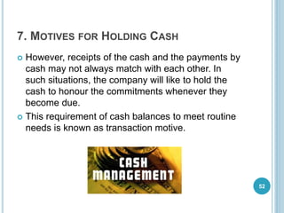 7. MOTIVES FOR HOLDING CASH
 However, receipts of the cash and the payments by
cash may not always match with each other. In
such situations, the company will like to hold the
cash to honour the commitments whenever they
become due.
 This requirement of cash balances to meet routine
needs is known as transaction motive.
52
 
