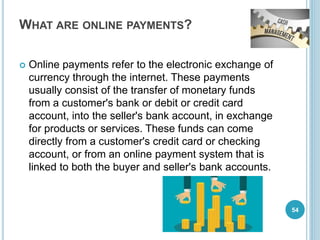 WHAT ARE ONLINE PAYMENTS?
 Online payments refer to the electronic exchange of
currency through the internet. These payments
usually consist of the transfer of monetary funds
from a customer's bank or debit or credit card
account, into the seller's bank account, in exchange
for products or services. These funds can come
directly from a customer's credit card or checking
account, or from an online payment system that is
linked to both the buyer and seller's bank accounts.
54
 