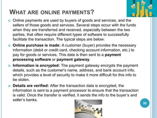 WHAT ARE ONLINE PAYMENTS?
 Online payments are used by buyers of goods and services, and the
sellers of those goods and services. Several steps occur with the funds
when they are transferred and received, especially between the two
parties, that often require different types of software to successfully
facilitate the transaction. The typical steps are below:
 Online purchase is made: A customer (buyer) provides the necessary
information (debit or credit card, checking account information, etc.) to
pay for goods or services. This data is then sent to a payment
processing software or payment gateway.
 Information is encrypted: The payment gateway encrypts the payment
details, such as the customer's name, address, and bank account info,
which provides a level of security to make it more difficult for this info to
be stolen.
 Details are verified: After the transaction data is encrypted, the
information is sent to a payment processor to ensure that the transaction
is valid. Once the transfer is verified, it sends the info to the buyer’s and
seller’s banks.
55
 
