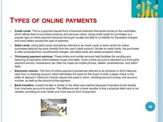 TYPES OF ONLINE PAYMENTS
 Credit cards: This is a payment issued from a financial institution that lends money to the cardholder,
which allows them to purchase products and services online. Using credit cards for purchases is a
popular type of online payment because the buyer usually has little to no liability for fraudulent charges,
and most sellers accept this type of payment.
 Debit cards: Using debit cards (sometimes referred to as check cards or bank cards) for online
purchases deducts the price directly from the user’s bank account. Similar to credit cards, the purchaser
is often protected from unauthorized charges, and debit cards are widely accepted online.
 Third-party payment services: These online and mobile services help facilitate the sending and
receiving of payments online between buyer and seller. Once a bank account is attached to a third-party
payment service, transactions can often be made via mobile phones, tablets, smartwatches, and within
apps.
 Electronic checks: This form of online payment (sometimes referred to as eChecks or ACH) deducts
cash from a checking account, which eliminates the need for the buyer to write a paper check or the
seller to deposit it. Electronic checks require the payer’s name, checking account routing, and account
number, as well as the amount of the payment.
 Bank transfers: A bank transfer is similar to the debit card method because it transfers funds directly
from one bank account to another. The difference with a bank transfer is that a physical debit card is not
needed, providing an even faster and more secure form of payment.
58
 