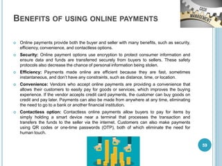 BENEFITS OF USING ONLINE PAYMENTS
 Online payments provide both the buyer and seller with many benefits, such as security,
efficiency, convenience, and contactless options.
 Security: Online payment options use encryption to protect consumer information and
ensure data and funds are transferred securely from buyers to sellers. These safety
protocols also decrease the chance of personal information being stolen.
 Efficiency: Payments made online are efficient because they are fast, sometimes
instantaneous, and don’t have any constraints, such as distance, time, or location.
 Convenience: Vendors who accept online payments are providing a convenience that
allows their customers to easily pay for goods or services, which improves the buying
experience. If the vendor accepts credit card payments, the customer can buy goods on
credit and pay later. Payments can also be made from anywhere at any time, eliminating
the need to go to a bank or another financial institution.
 Contactless option: Contactless online payments allow buyers to pay for items by
simply holding a smart device near a terminal that processes the transaction and
transfers the funds to the seller via the internet. Customers can also make payments
using QR codes or one-time passwords (OTP), both of which eliminate the need for
human touch.
59
 