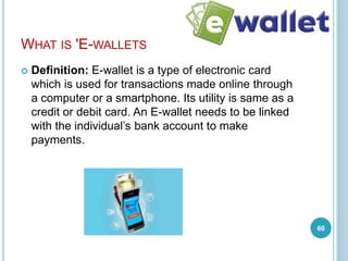 WHAT IS 'E-WALLETS
 Definition: E-wallet is a type of electronic card
which is used for transactions made online through
a computer or a smartphone. Its utility is same as a
credit or debit card. An E-wallet needs to be linked
with the individual’s bank account to make
payments.
60
 